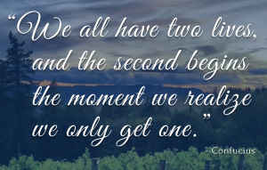 "We all have two lives, and the second begins the moment we realize we only get one." -Confucius